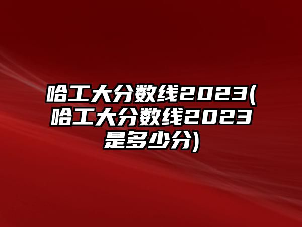 哈工大分數(shù)線2023(哈工大分數(shù)線2023是多少分)