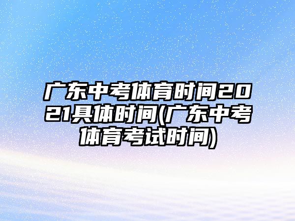 廣東中考體育時間2021具體時間(廣東中考體育考試時間)