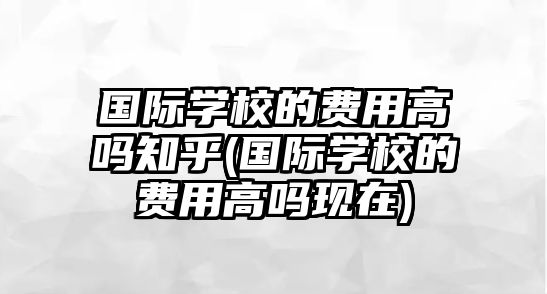 國(guó)際學(xué)校的費(fèi)用高嗎知乎(國(guó)際學(xué)校的費(fèi)用高嗎現(xiàn)在)