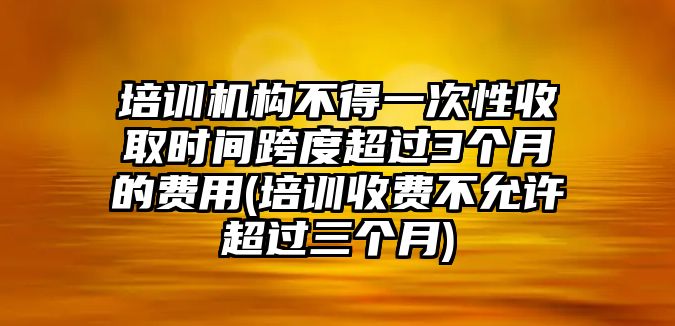 培訓(xùn)機(jī)構(gòu)不得一次性收取時(shí)間跨度超過(guò)3個(gè)月的費(fèi)用(培訓(xùn)收費(fèi)不允許超過(guò)三個(gè)月)