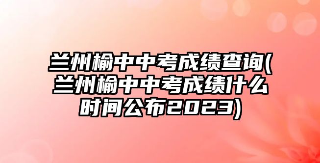 蘭州榆中中考成績查詢(蘭州榆中中考成績什么時間公布2023)