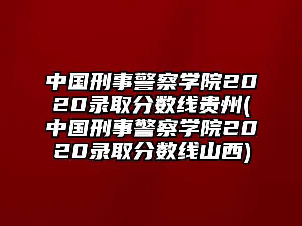 中國刑事警察學(xué)院2020錄取分?jǐn)?shù)線貴州(中國刑事警察學(xué)院2020錄取分?jǐn)?shù)線山西)