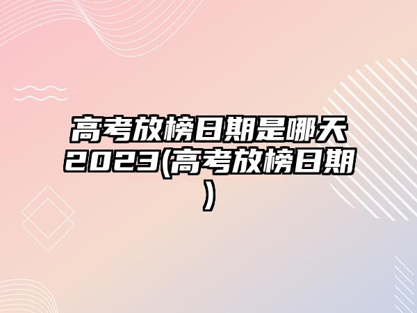 高考放榜日期是哪天2023(高考放榜日期)