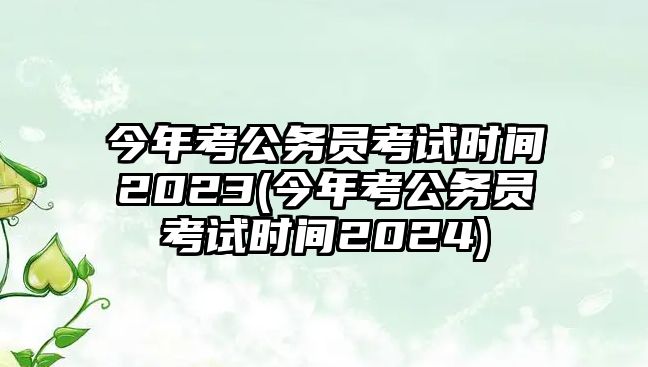 今年考公務(wù)員考試時間2023(今年考公務(wù)員考試時間2024)