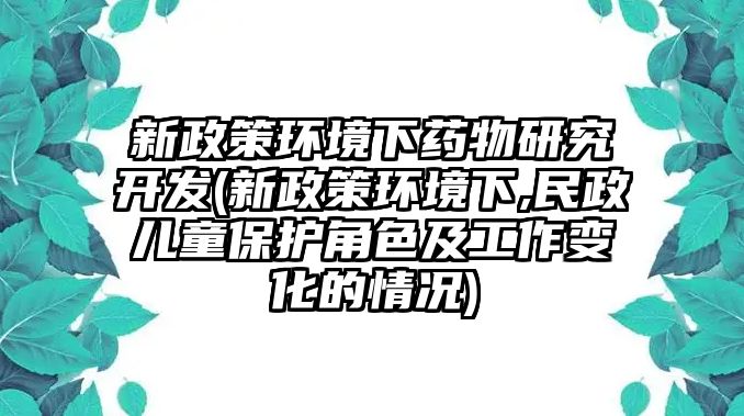 新政策環(huán)境下藥物研究開發(fā)(新政策環(huán)境下,民政兒童保護(hù)角色及工作變化的情況)