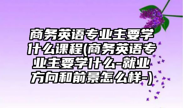 商務(wù)英語專業(yè)主要學(xué)什么課程(商務(wù)英語專業(yè)主要學(xué)什么-就業(yè)方向和前景怎么樣-)