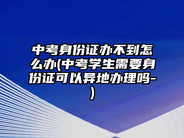 中考身份證辦不到怎么辦(中考學生需要身份證可以異地辦理嗎-)