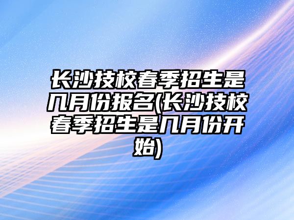 長沙技校春季招生是幾月份報名(長沙技校春季招生是幾月份開始)