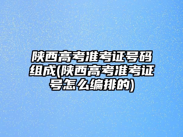 陜西高考準考證號碼組成(陜西高考準考證號怎么編排的)