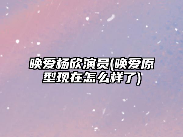 喚愛(ài)楊欣演員(喚愛(ài)原型現(xiàn)在怎么樣了)