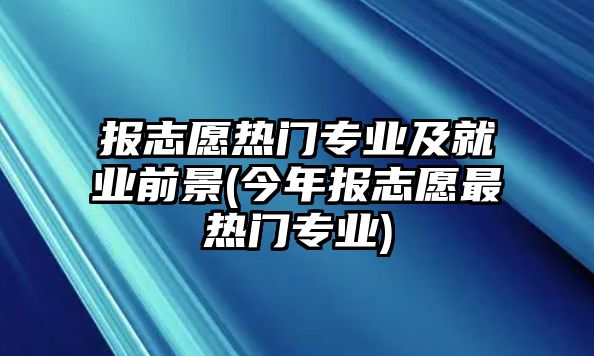 報(bào)志愿熱門專業(yè)及就業(yè)前景(今年報(bào)志愿最熱門專業(yè))