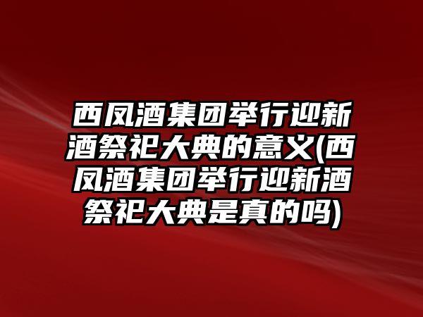 西鳳酒集團舉行迎新酒祭祀大典的意義(西鳳酒集團舉行迎新酒祭祀大典是真的嗎)