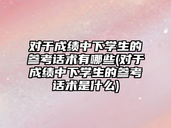 對于成績中下學生的參考話術有哪些(對于成績中下學生的參考話術是什么)