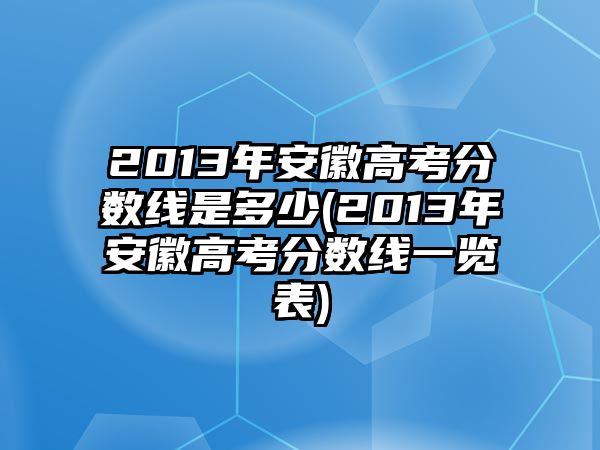 2013年安徽高考分?jǐn)?shù)線是多少(2013年安徽高考分?jǐn)?shù)線一覽表)