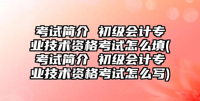 考試簡介 初級會計(jì)專業(yè)技術(shù)資格考試怎么填(考試簡介 初級會計(jì)專業(yè)技術(shù)資格考試怎么寫)