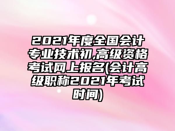 2021年度全國會計專業(yè)技術(shù)初,高級資格考試網(wǎng)上報名(會計高級職稱2021年考試時間)