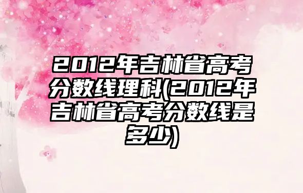 2012年吉林省高考分?jǐn)?shù)線理科(2012年吉林省高考分?jǐn)?shù)線是多少)