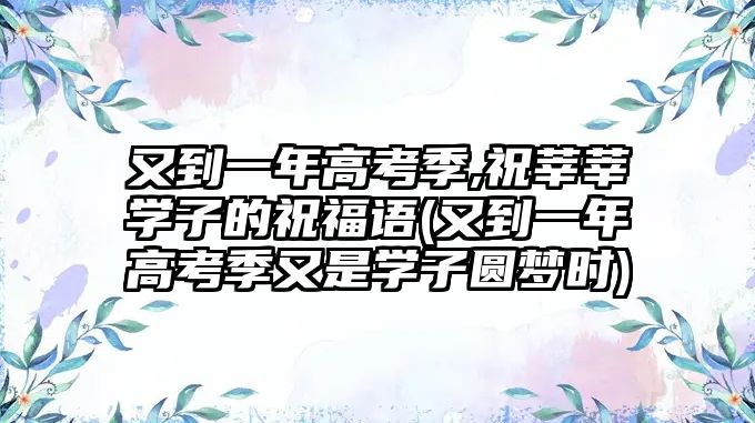 又到一年高考季,祝莘莘學(xué)子的祝福語(yǔ)(又到一年高考季又是學(xué)子圓夢(mèng)時(shí))