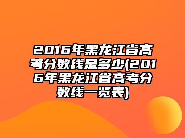 2016年黑龍江省高考分?jǐn)?shù)線是多少(2016年黑龍江省高考分?jǐn)?shù)線一覽表)