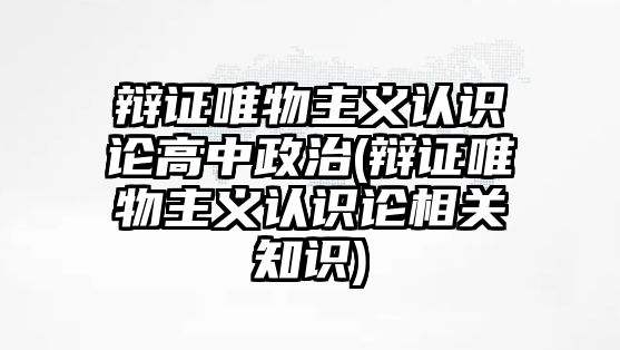 辯證唯物主義認識論高中政治(辯證唯物主義認識論相關(guān)知識)