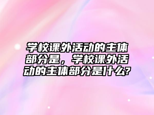 學校課外活動的主體部分是，學校課外活動的主體部分是什么?