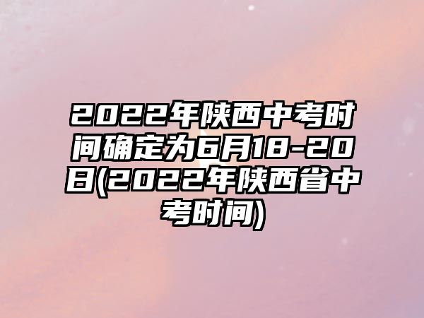 2022年陜西中考時間確定為6月18-20日(2022年陜西省中考時間)