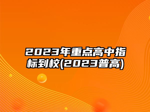 2023年重點(diǎn)高中指標(biāo)到校(2023普高)