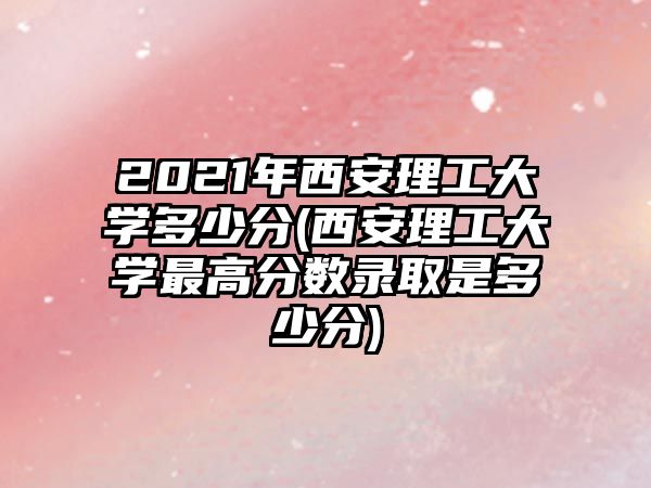 2021年西安理工大學(xué)多少分(西安理工大學(xué)最高分數(shù)錄取是多少分)