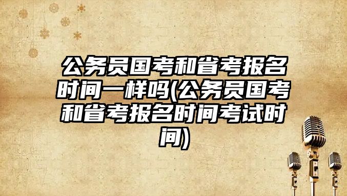 公務(wù)員國考和省考報名時間一樣嗎(公務(wù)員國考和省考報名時間考試時間)