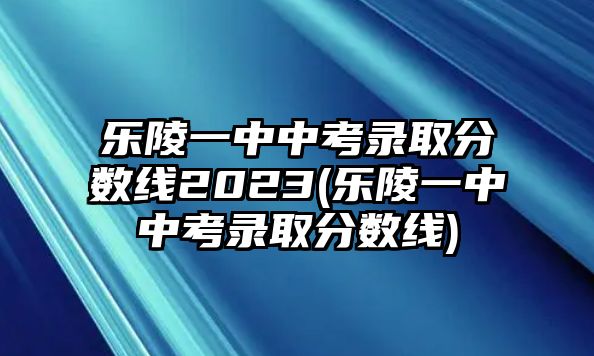 樂陵一中中考錄取分數(shù)線2023(樂陵一中中考錄取分數(shù)線)