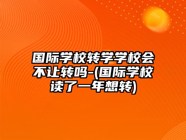 國際學校轉(zhuǎn)學學校會不讓轉(zhuǎn)嗎-(國際學校讀了一年想轉(zhuǎn))