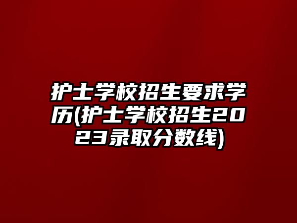 護(hù)士學(xué)校招生要求學(xué)歷(護(hù)士學(xué)校招生2023錄取分?jǐn)?shù)線)