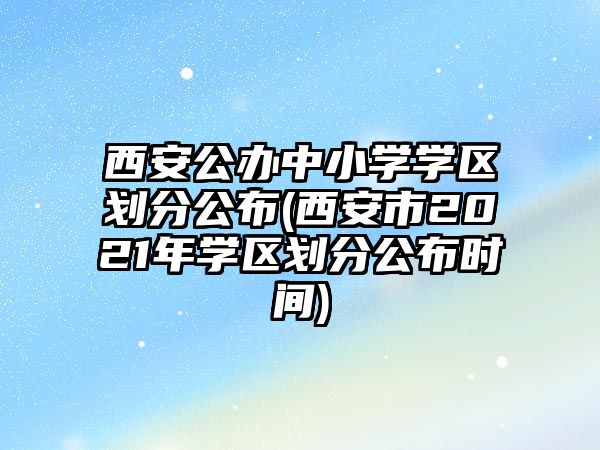 西安公辦中小學(xué)學(xué)區(qū)劃分公布(西安市2021年學(xué)區(qū)劃分公布時(shí)間)