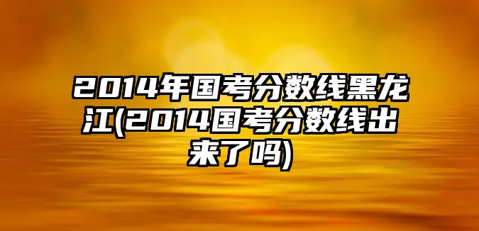 2014年國考分數(shù)線黑龍江(2014國考分數(shù)線出來了嗎)