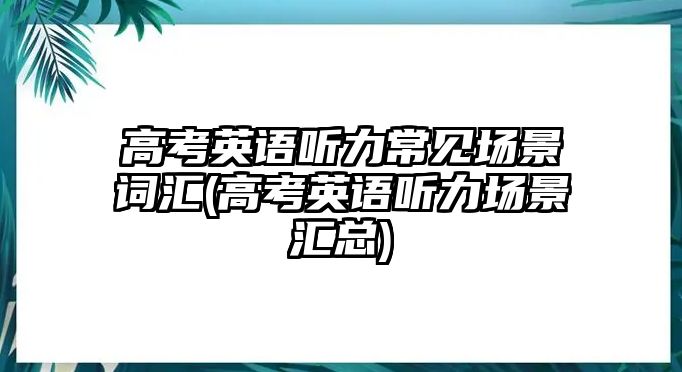 高考英語(yǔ)聽(tīng)力常見(jiàn)場(chǎng)景詞匯(高考英語(yǔ)聽(tīng)力場(chǎng)景匯總)