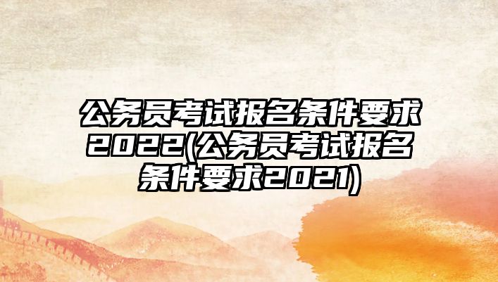 公務(wù)員考試報名條件要求2022(公務(wù)員考試報名條件要求2021)