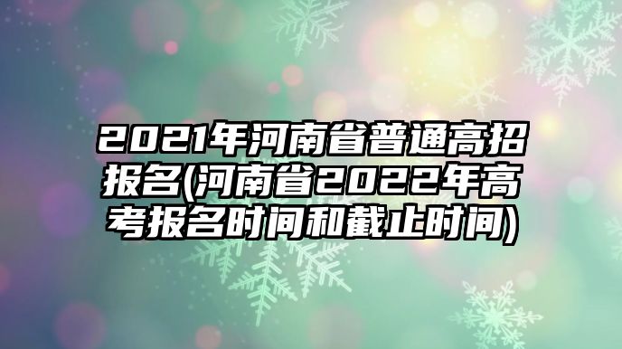 2021年河南省普通高招報名(河南省2022年高考報名時間和截止時間)