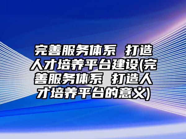 完善服務體系 打造人才培養(yǎng)平臺建設(完善服務體系 打造人才培養(yǎng)平臺的意義)