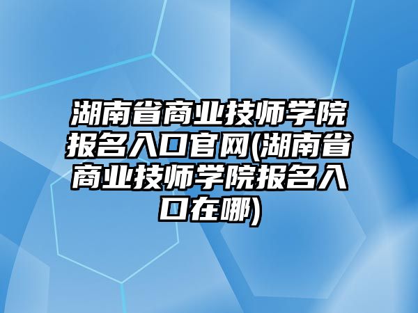 湖南省商業(yè)技師學院報名入口官網(wǎng)(湖南省商業(yè)技師學院報名入口在哪)