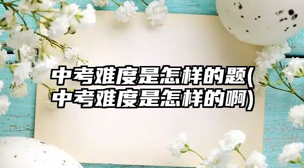 中考難度是怎樣的題(中考難度是怎樣的啊)