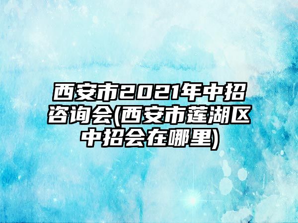 西安市2021年中招咨詢(xún)會(huì)(西安市蓮湖區(qū)中招會(huì)在哪里)