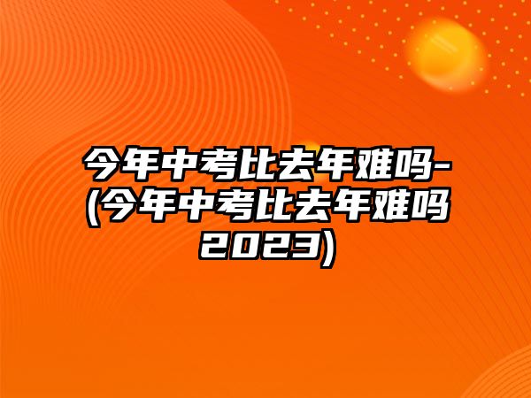 今年中考比去年難嗎-(今年中考比去年難嗎2023)