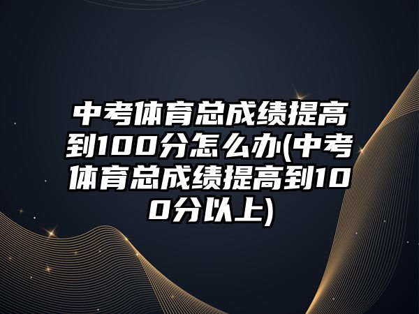 中考體育總成績提高到100分怎么辦(中考體育總成績提高到100分以上)