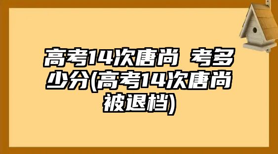 高考14次唐尚珺考多少分(高考14次唐尚珺被退檔)