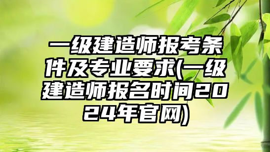 一級建造師報考條件及專業(yè)要求(一級建造師報名時間2024年官網(wǎng))