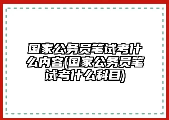 國家公務(wù)員筆試考什么內(nèi)容(國家公務(wù)員筆試考什么科目)