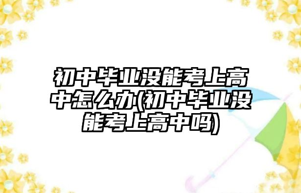 初中畢業(yè)沒能考上高中怎么辦(初中畢業(yè)沒能考上高中嗎)