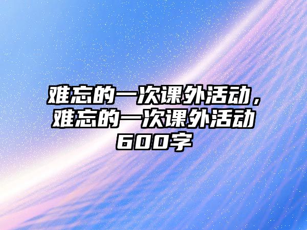 難忘的一次課外活動，難忘的一次課外活動600字