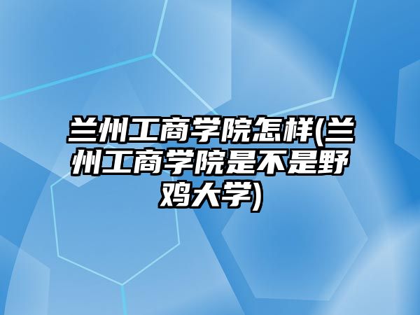 蘭州工商學院怎樣(蘭州工商學院是不是野雞大學)