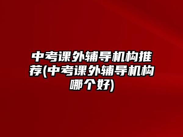 中考課外輔導(dǎo)機(jī)構(gòu)推薦(中考課外輔導(dǎo)機(jī)構(gòu)哪個(gè)好)